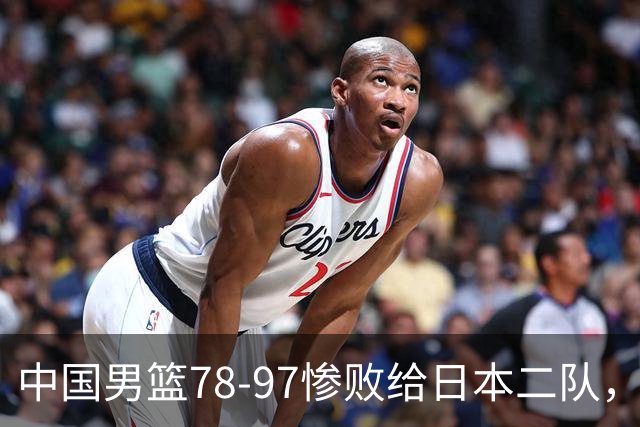 中国男篮78-97惨败给日本二队，两大问题明显，多名媒体人喊话郭士强下课